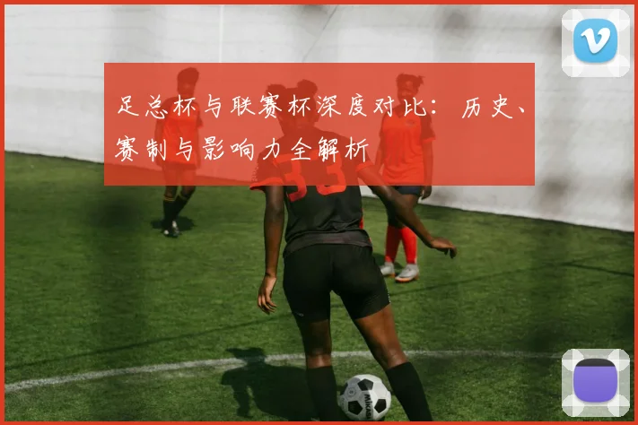 足总杯与联赛杯深度对比：历史、赛制与影响力全解析
