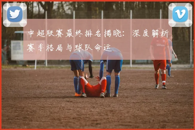 中超联赛最终排名揭晓：深度解析赛季格局与球队命运