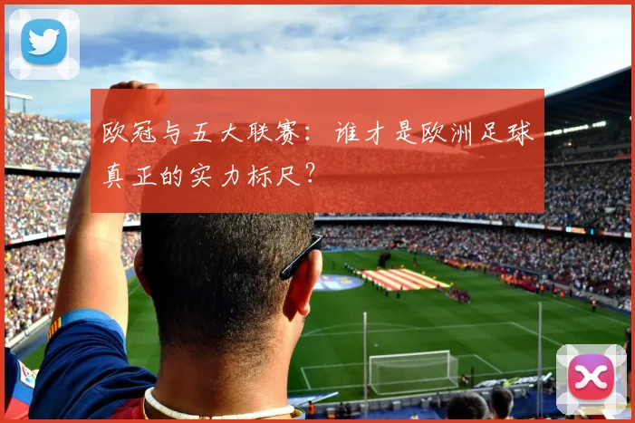 欧冠与五大联赛：谁才是欧洲足球真正的实力标尺？