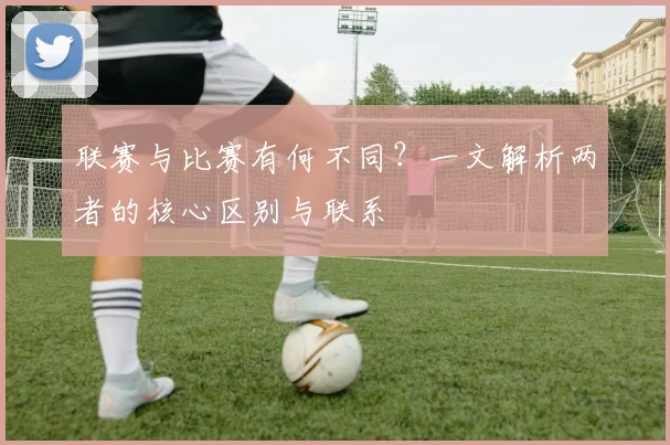 联赛与比赛有何不同？一文解析两者的核心区别与联系