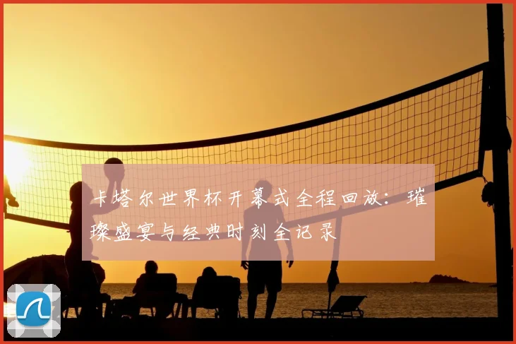 卡塔尔世界杯开幕式全程回放：璀璨盛宴与经典时刻全记录